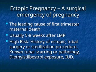 Ectopic Pregnancy – A surgical
Ectopic Pregnancy – A surgical
emergency of pregnancy
emergency of pregnancy
 The leading cause of first trimester
The leading cause of first trimester
maternal death
maternal death
 Usually 5-8 weeks after LMP
Usually 5-8 weeks after LMP
 High Risk: History of ectopic, tubal
High Risk: History of ectopic, tubal
surgery or sterilization procedure,
surgery or sterilization procedure,
Known tubal scarring or pathology,
Known tubal scarring or pathology,
Diethylstilbestrol exposure, IUD.
Diethylstilbestrol exposure, IUD.
 