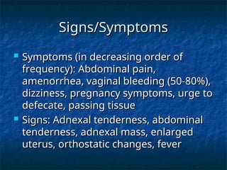 Signs/Symptoms
Signs/Symptoms
 Symptoms (in decreasing order of
Symptoms (in decreasing order of
frequency): Abdominal pain,
frequency): Abdominal pain,
amenorrhea, vaginal bleeding (50-80%),
amenorrhea, vaginal bleeding (50-80%),
dizziness, pregnancy symptoms, urge to
dizziness, pregnancy symptoms, urge to
defecate, passing tissue
defecate, passing tissue
 Signs: Adnexal tenderness, abdominal
Signs: Adnexal tenderness, abdominal
tenderness, adnexal mass, enlarged
tenderness, adnexal mass, enlarged
uterus, orthostatic changes, fever
uterus, orthostatic changes, fever
 