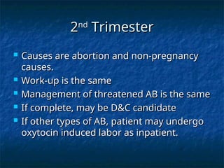 2
2nd
nd
Trimester
Trimester
 Causes are abortion and non-pregnancy
Causes are abortion and non-pregnancy
causes.
causes.
 Work-up is the same
Work-up is the same
 Management of threatened AB is the same
Management of threatened AB is the same
 If complete, may be D&C candidate
If complete, may be D&C candidate
 If other types of AB, patient may undergo
If other types of AB, patient may undergo
oxytocin induced labor as inpatient.
oxytocin induced labor as inpatient.
 