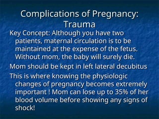 Complications of Pregnancy:
Complications of Pregnancy:
Trauma
Trauma
Key Concept: Although you have two
Key Concept: Although you have two
patients, maternal circulation is to be
patients, maternal circulation is to be
maintained at the expense of the fetus.
maintained at the expense of the fetus.
Without mom, the baby will surely die.
Without mom, the baby will surely die.
Mom should be kept in left lateral decubitus
Mom should be kept in left lateral decubitus
This is where knowing the physiologic
This is where knowing the physiologic
changes of pregnancy becomes extremely
changes of pregnancy becomes extremely
important ! Mom can lose up to 35% of her
important ! Mom can lose up to 35% of her
blood volume before showing any signs of
blood volume before showing any signs of
shock!
shock!
 