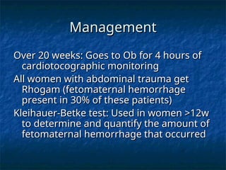 Management
Management
Over 20 weeks: Goes to Ob for 4 hours of
Over 20 weeks: Goes to Ob for 4 hours of
cardiotocographic monitoring
cardiotocographic monitoring
All women with abdominal trauma get
All women with abdominal trauma get
Rhogam (fetomaternal hemorrhage
Rhogam (fetomaternal hemorrhage
present in 30% of these patients)
present in 30% of these patients)
Kleihauer-Betke test: Used in women >12w
Kleihauer-Betke test: Used in women >12w
to determine and quantify the amount of
to determine and quantify the amount of
fetomaternal hemorrhage that occurred
fetomaternal hemorrhage that occurred
 