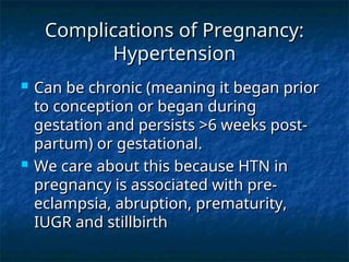 Complications of Pregnancy:
Complications of Pregnancy:
Hypertension
Hypertension
 Can be chronic (meaning it began prior
Can be chronic (meaning it began prior
to conception or began during
to conception or began during
gestation and persists >6 weeks post-
gestation and persists >6 weeks post-
partum) or gestational.
partum) or gestational.
 We care about this because HTN in
We care about this because HTN in
pregnancy is associated with pre-
pregnancy is associated with pre-
eclampsia, abruption, prematurity,
eclampsia, abruption, prematurity,
IUGR and stillbirth
IUGR and stillbirth
 