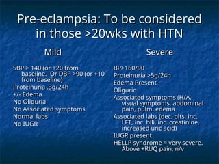 Pre-eclampsia: To be considered
Pre-eclampsia: To be considered
in those >20wks with HTN
in those >20wks with HTN
Mild
Mild
SBP > 140 (or +20 from
SBP > 140 (or +20 from
baseline. Or DBP >90 (or +10
baseline. Or DBP >90 (or +10
from baseline)
from baseline)
Proteinuria .3g/24h
Proteinuria .3g/24h
+/- Edema
+/- Edema
No Oliguria
No Oliguria
No Associated symptoms
No Associated symptoms
Normal labs
Normal labs
No IUGR
No IUGR
Severe
Severe
BP>160/90
BP>160/90
Proteinuria >5g/24h
Proteinuria >5g/24h
Edema Present
Edema Present
Oliguric
Oliguric
Associated symptoms (H/A,
Associated symptoms (H/A,
visual symptoms, abdominal
visual symptoms, abdominal
pain, pulm. edema
pain, pulm. edema
Associated labs (dec. plts, inc.
Associated labs (dec. plts, inc.
LFT, inc. bili, inc. creatinine,
LFT, inc. bili, inc. creatinine,
increased uric acid)
increased uric acid)
IUGR present
IUGR present
HELLP syndrome = very severe.
HELLP syndrome = very severe.
Above +RUQ pain, n/v
Above +RUQ pain, n/v
 