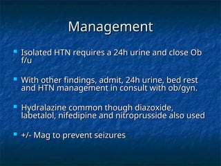 Management
Management
 Isolated HTN requires a 24h urine and close Ob
Isolated HTN requires a 24h urine and close Ob
f/u
f/u
 With other findings, admit, 24h urine, bed rest
With other findings, admit, 24h urine, bed rest
and HTN management in consult with ob/gyn.
and HTN management in consult with ob/gyn.
 Hydralazine common though diazoxide,
Hydralazine common though diazoxide,
labetalol, nifedipine and nitroprusside also used
labetalol, nifedipine and nitroprusside also used
 +/- Mag to prevent seizures
+/- Mag to prevent seizures
 