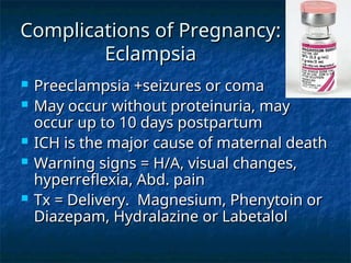 Complications of Pregnancy:
Complications of Pregnancy:
Eclampsia
Eclampsia
 Preeclampsia +seizures or coma
Preeclampsia +seizures or coma
 May occur without proteinuria, may
May occur without proteinuria, may
occur up to 10 days postpartum
occur up to 10 days postpartum
 ICH is the major cause of maternal death
ICH is the major cause of maternal death
 Warning signs = H/A, visual changes,
Warning signs = H/A, visual changes,
hyperreflexia, Abd. pain
hyperreflexia, Abd. pain
 Tx = Delivery. Magnesium, Phenytoin or
Tx = Delivery. Magnesium, Phenytoin or
Diazepam, Hydralazine or Labetalol
Diazepam, Hydralazine or Labetalol
 