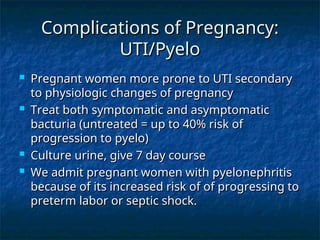 Complications of Pregnancy:
Complications of Pregnancy:
UTI/Pyelo
UTI/Pyelo
 Pregnant women more prone to UTI secondary
Pregnant women more prone to UTI secondary
to physiologic changes of pregnancy
to physiologic changes of pregnancy
 Treat both symptomatic and asymptomatic
Treat both symptomatic and asymptomatic
bacturia (untreated = up to 40% risk of
bacturia (untreated = up to 40% risk of
progression to pyelo)
progression to pyelo)
 Culture urine, give 7 day course
Culture urine, give 7 day course
 We admit pregnant women with pyelonephritis
We admit pregnant women with pyelonephritis
because of its increased risk of of progressing to
because of its increased risk of of progressing to
preterm labor or septic shock.
preterm labor or septic shock.
 