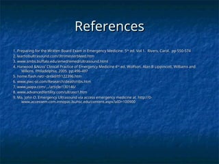 References
References
1. Preparing for the Written Board Exam in Emergency Medicine. 5
1. Preparing for the Written Board Exam in Emergency Medicine. 5th
th
ed. Vol 1. Rivers, Carol. pp 550-574
ed. Vol 1. Rivers, Carol. pp 550-574
2. learnobultrasound.com/3trimesterbleed.htm
2. learnobultrasound.com/3trimesterbleed.htm
3. www.smbs.buffalo.edu/emed/emed/ultrasound.html
3. www.smbs.buffalo.edu/emed/emed/ultrasound.html
4. Harwood &Nuss’ Clinical Practice of Emergency Medicine 4
4. Harwood &Nuss’ Clinical Practice of Emergency Medicine 4th
th
ed. Wolfson, Alan B Lippincott, Williams and
ed. Wolfson, Alan B Lippincott, Williams and
Wilkins, Philadelphia, 2005. pp.496-497
Wilkins, Philadelphia, 2005. pp.496-497
5. home.flash.net/~drrad/tf/122396.htm
5. home.flash.net/~drrad/tf/122396.htm
6. www.pwc-sii.com/Research/death/ribs.htm
6. www.pwc-sii.com/Research/death/ribs.htm
7. www.jaapa.com/.../article/130146/
7. www.jaapa.com/.../article/130146/
8. www.advancedfertility.com/ultraso1.htm
8. www.advancedfertility.com/ultraso1.htm
9. Ma, John O. Emergency Ultrasound via access emergency medicine at http://0-
9. Ma, John O. Emergency Ultrasound via access emergency medicine at http://0-
www.accessem.com.innopac.lsuhsc.edu/content.aspx?aID=100900
www.accessem.com.innopac.lsuhsc.edu/content.aspx?aID=100900
 