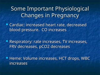 Some Important Physiological
Some Important Physiological
Changes in Pregnancy
Changes in Pregnancy
 Cardiac: increased heart rate, decreased
Cardiac: increased heart rate, decreased
blood pressure. CO increases
blood pressure. CO increases
 Respiratory: rate increases, TV increases,
Respiratory: rate increases, TV increases,
FRV decreases, pCO2 decreases
FRV decreases, pCO2 decreases
 Heme: Volume increases, HCT drops, WBC
Heme: Volume increases, HCT drops, WBC
increases
increases
 