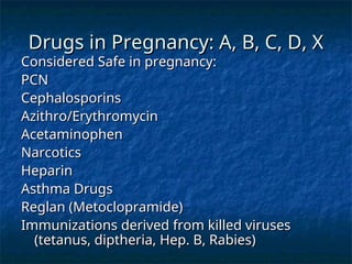 Drugs in Pregnancy: A, B, C, D, X
Drugs in Pregnancy: A, B, C, D, X
Considered Safe in pregnancy:
Considered Safe in pregnancy:
PCN
PCN
Cephalosporins
Cephalosporins
Azithro/Erythromycin
Azithro/Erythromycin
Acetaminophen
Acetaminophen
Narcotics
Narcotics
Heparin
Heparin
Asthma Drugs
Asthma Drugs
Reglan (Metoclopramide)
Reglan (Metoclopramide)
Immunizations derived from killed viruses
Immunizations derived from killed viruses
(tetanus, diptheria, Hep. B, Rabies)
(tetanus, diptheria, Hep. B, Rabies)
 