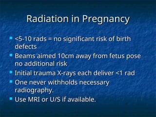 Radiation in Pregnancy
Radiation in Pregnancy
 <5-10 rads = no significant risk of birth
<5-10 rads = no significant risk of birth
defects
defects
 Beams aimed 10cm away from fetus pose
Beams aimed 10cm away from fetus pose
no additional risk
no additional risk
 Initial trauma X-rays each deliver <1 rad
Initial trauma X-rays each deliver <1 rad
 One never withholds necessary
One never withholds necessary
radiography.
radiography.
 Use MRI or U/S if available.
Use MRI or U/S if available.
 
