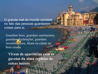 O grande mal do mundo consiste no fato das pessoas guardarem coisas para si.  Guardam bens, guardam sentimentos, guardam declarações, guardam ressentimentos, falam ou calam na hora errada.  Vivem de aparências com as gavetas da alma repletas de coisas inúteis . 