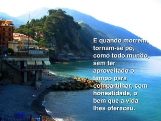 E quando morrem, tornam-se pó, como todo mundo, sem ter aproveitado o tempo para compartilhar, com honestidade, o bem que a vida lhes ofereceu.  