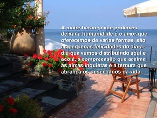 A maior herança que podemos deixar à humanidade é o amor que oferecemos de várias formas, são as pequenas felicidades do dia-a-dia que vamos distribuindo aqui e acolá, a compreensão que acalma as almas inquietas e a ternura que abranda os desenganos da vida. 