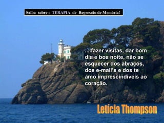 ....fazer visitas, dar bom dia e boa noite, não se esquecer dos abraços, dos e-mail’s e dos te amo imprescindíveis ao coração. Letícia Thompson Saiba  sobre :  TERAPIA   de  Regressão de Memória! 