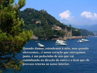 Quando damos, estendemos a mão, mas quando oferecemos... é nosso coração que entregamos junto, é um pedacinho de nós que vai caminhando na direção do outro e o bem que ele provoca retorna ao nosso interior.  
