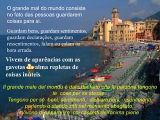 O grande mal do mundo consiste
 no fato das pessoas guardarem
 coisas para si.
 Guardam bens, guardam sentimentos,
 guardam declarações, guardam
 ressentimentos, falam ou calam na
 hora errada.
 Vivem de aparências com as
 gavetas da alma repletas de
 coisas inúteis.
Il grande male del mondo è dato dal fatto che le persone tengono
                     le cose per se stesse.
   Tengono per sé beni, sentimenti, dichiarazioni, risentimenti,
          parlando o stando zitti nel momento sbagliato.
        Vivono di apparenze coi cassetti dell'anima piene
 