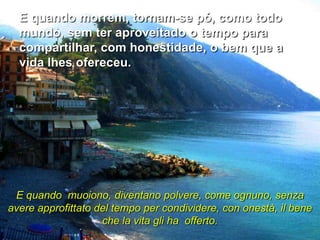 E quando morrem, tornam-se pó, como todo
  mundo, sem ter aproveitado o tempo para
  compartilhar, com honestidade, o bem que a
  vida lhes ofereceu.




 E quando muoiono, diventano polvere, come ognuno, senza
avere approfittato del tempo per condividere, con onestà, il bene
                    che la vita gli ha offerto.
 