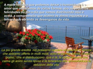 A maior herança que podemos deixar à humanidade é o
 amor que oferecemos de várias formas, são as pequenas
 felicidades do dia-a-dia que vamos distribuindo aqui e
 acolá, a compreensão que acalma as almas inquietas e a
 ternura que abranda os desenganos da vida.




La più grande eredità noi possiamo lasciare all'umanità è l'amore
 che abbiamo offerto in molti modi, sono le piccole felicità di ogni
   giorno, che si distribuiscono qua e là, la comprensione che
calma gli animi senza riposo e la tenerezza che ammorbidisce le
                         delusioni della vita.
 