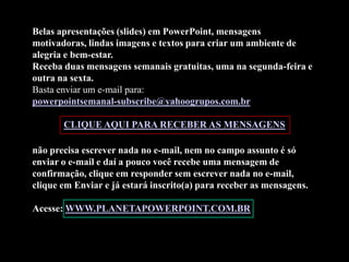 Belas apresentações (slides) em PowerPoint, mensagens
motivadoras, lindas imagens e textos para criar um ambiente de
alegria e bem-estar.
Receba duas mensagens semanais gratuitas, uma na segunda-feira e
outra na sexta.
Basta enviar um e-mail para:
powerpointsemanal-subscribe@yahoogrupos.com.br

       CLIQUE AQUI PARA RECEBER AS MENSAGENS

não precisa escrever nada no e-mail, nem no campo assunto é só
enviar o e-mail e daí a pouco você recebe uma mensagem de
confirmação, clique em responder sem escrever nada no e-mail,
clique em Enviar e já estará inscrito(a) para receber as mensagens.

Acesse: WWW.PLANETAPOWERPOINT.COM.BR
 