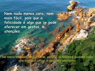 Nem nada menos caro, nem
 mais fácil, pois que a
 felicidade é algo que se pode
 oferecer em gestos, e
 atenções.




Né meno costoso, né più facile, perché la felicità è qualche cosa
          che uno può offrire in gesti ed attenzioni.
 