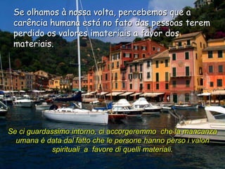 Se olhamos à nossa volta, percebemos que a
 carência humana está no fato das pessoas terem
 perdido os valores imateriais a favor dos
 materiais.




Se ci guardassimo intorno, ci accorgeremmo che la mancanza
  umana è data dal fatto che le persone hanno perso i valori
             spirituali a favore di quelli materiali.
 