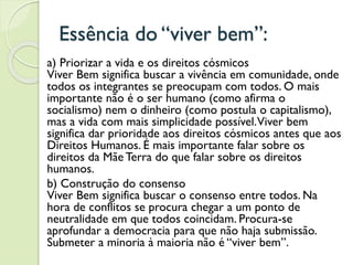 Essência do “viver bem”:
a) Priorizar a vida e os direitos cósmicos
Viver Bem significa buscar a vivência em comunidade, onde
todos os integrantes se preocupam com todos. O mais
importante não é o ser humano (como afirma o
socialismo) nem o dinheiro (como postula o capitalismo),
mas a vida com mais simplicidade possível.Viver bem
significa dar prioridade aos direitos cósmicos antes que aos
Direitos Humanos. É mais importante falar sobre os
direitos da Mãe Terra do que falar sobre os direitos
humanos.
b) Construção do consenso
Viver Bem significa buscar o consenso entre todos. Na
hora de conflitos se procura chegar a um ponto de
neutralidade em que todos coincidam. Procura-se
aprofundar a democracia para que não haja submissão.
Submeter a minoria à maioria não é “viver bem”.
 