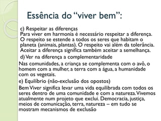 Essência do “viver bem”:
c) Respeitar as diferenças
Para viver em harmonia é necessário respeitar a diferença.
O respeito se estende a todos os seres que habitam o
planeta (animais, plantas). O respeito vai além da tolerância.
Aceitar a diferença significa também aceitar a semelhança.
d)Ver na diferença a complementaridade
Nas comunidades, a criança se complementa com o avô, o
homem com a mulher, a terra com a água, a humanidade
com os vegetais.
e) Equilíbrio (não-exclusão dos opostos)
BemViver significa levar uma vida equilibrada com todos os
seres dentro de uma comunidade e com a natureza.Vivemos
atualmente num projeto que exclui. Democracia, justiça,
meios de comunicação, terra, natureza – em tudo se
mostram mecanismos de exclusão
 