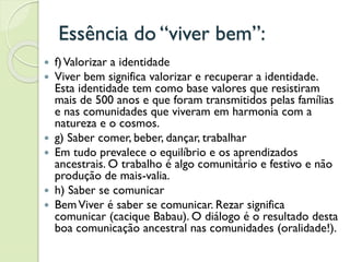 Essência do “viver bem”:
 f)Valorizar a identidade
 Viver bem significa valorizar e recuperar a identidade.
Esta identidade tem como base valores que resistiram
mais de 500 anos e que foram transmitidos pelas famílias
e nas comunidades que viveram em harmonia com a
natureza e o cosmos.
 g) Saber comer, beber, dançar, trabalhar
 Em tudo prevalece o equilíbrio e os aprendizados
ancestrais. O trabalho é algo comunitário e festivo e não
produção de mais-valia.
 h) Saber se comunicar
 BemViver é saber se comunicar. Rezar significa
comunicar (cacique Babau). O diálogo é o resultado desta
boa comunicação ancestral nas comunidades (oralidade!).
 