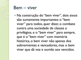 Bem – viver
 Na construção do “bem viver”, dois eixos
são sumamente importantes: o “bem
viver” para todos, quer dizer, o combate
contra uma sociedade de classes e
privilégios, e o “bem viver” para sempre,
que é o “bem viver” com memória
histórica, o bem viver não apenas dos
sobreviventes e vencedores, mas o bem
viver que dá voz e ouvido aos vencidos.
 