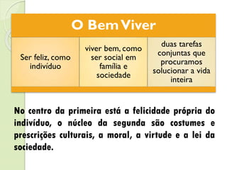 O BemViver
Ser feliz, como
indivíduo
viver bem, como
ser social em
família e
sociedade
duas tarefas
conjuntas que
procuramos
solucionar a vida
inteira
No centro da primeira está a felicidade própria do
indivíduo, o núcleo da segunda são costumes e
prescrições culturais, a moral, a virtude e a lei da
sociedade.
 