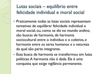 Lutas sociais – equilíbrio entre
felicidade individual e moral social
 Praticamente todas as lutas sociais representam
tentativas de equilibrar felicidade individual e
moral social, ou, como se diz no mundo andino,
são buscas de harmonia, de harmonia
sociocultural entre o individuo e o coletivo, e
harmonia entre os seres humanos e a natureza
da qual são parte integrante.
 Essa busca de harmonia se transformou em lutas
políticas.A harmonia não é dada. Ela é uma
conquista que exige vigilância permanente.
 