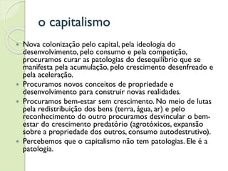 o capitalismo
 Nova colonização pelo capital, pela ideologia do
desenvolvimento, pelo consumo e pela competição,
procuramos curar as patologias do desequilíbrio que se
manifesta pela acumulação, pelo crescimento desenfreado e
pela aceleração.
 Procuramos novos conceitos de propriedade e
desenvolvimento para construir novas realidades.
 Procuramos bem-estar sem crescimento. No meio de lutas
pela redistribuição dos bens (terra, água, ar) e pelo
reconhecimento do outro procuramos desvincular o bem-
estar do crescimento predatório (agrotóxicos, expansão
sobre a propriedade dos outros, consumo autodestrutivo).
 Percebemos que o capitalismo não tem patologias. Ele é a
patologia.
 