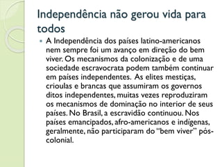 Independência não gerou vida para
todos
 A Independência dos países latino-americanos
nem sempre foi um avanço em direção do bem
viver. Os mecanismos da colonização e de uma
sociedade escravocrata podem também continuar
em países independentes. As elites mestiças,
crioulas e brancas que assumiram os governos
ditos independentes, muitas vezes reproduziram
os mecanismos de dominação no interior de seus
países. No Brasil, a escravidão continuou. Nos
países emancipados, afro-americanos e indígenas,
geralmente, não participaram do “bem viver” pós-
colonial.
 