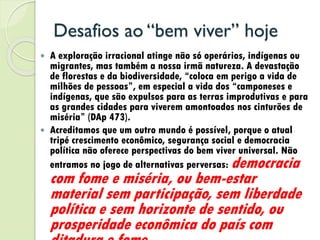 Desafios ao “bem viver” hoje
 A exploração irracional atinge não só operários, indígenas ou
migrantes, mas também a nossa irmã natureza. A devastação
de florestas e da biodiversidade, “coloca em perigo a vida de
milhões de pessoas”, em especial a vida dos “camponeses e
indígenas, que são expulsos para as terras improdutivas e para
as grandes cidades para viverem amontoados nos cinturões de
miséria” (DAp 473).
 Acreditamos que um outro mundo é possível, porque o atual
tripé crescimento econômico, segurança social e democracia
política não oferece perspectivas do bem viver universal. Não
entramos no jogo de alternativas perversas: democracia
com fome e miséria, ou bem-estar
material sem participação, sem liberdade
política e sem horizonte de sentido, ou
prosperidade econômica do país com
 