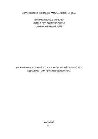 UNIVERSIDADE FEDERAL DO PARANÁ - SETOR LITORAL
BARBARA MICHELE MORETTO
CAMILO DAVI CORDEIRO BUENO
LORENA RAFAELA MORAIS
AROMATERAPIA: O BENEFÍCIO DAS PLANTAS AROMÁTICAS E ÓLEOS
ESSENCIAS – UMA REVISÃO DE LITERATURA
MATINHOS
2015
 