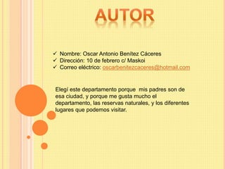  Nombre: Oscar Antonio Benítez Cáceres
 Dirección: 10 de febrero c/ Maskoi
 Correo eléctrico: oscarbenitezcaceres@hotmail.com
Elegí este departamento porque mis padres son de
esa ciudad, y porque me gusta mucho el
departamento, las reservas naturales, y los diferentes
lugares que podemos visitar.
 