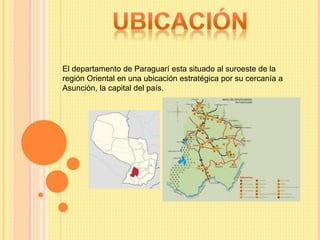El departamento de Paraguarí esta situado al suroeste de la
región Oriental en una ubicación estratégica por su cercanía a
Asunción, la capital del país.
 