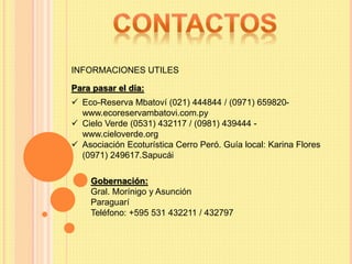 Gobernación:
Gral. Morínigo y Asunción
Paraguarí
Teléfono: +595 531 432211 / 432797
Para pasar el día:
 Eco-Reserva Mbatoví (021) 444844 / (0971) 659820-
www.ecoreservambatovi.com.py
 Cielo Verde (0531) 432117 / (0981) 439444 -
www.cieloverde.org
 Asociación Ecoturística Cerro Peró. Guía local: Karina Flores
(0971) 249617.Sapucái
INFORMACIONES UTILES
 
