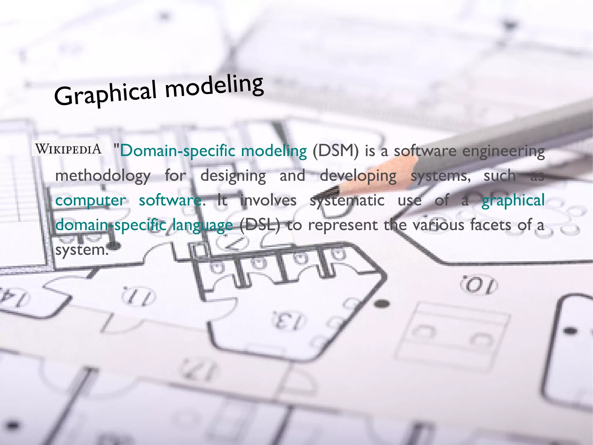 Graphical modeling

                                     "Domain-specific modeling (DSM) is a software engineering
                             methodology for designing and developing systems, such as
                             computer software. It involves systematic use of a graphical
                             domain-specific language (DSL) to represent the various facets of a
                             system."
© Copyright 2010 Obeo




                        19
 
