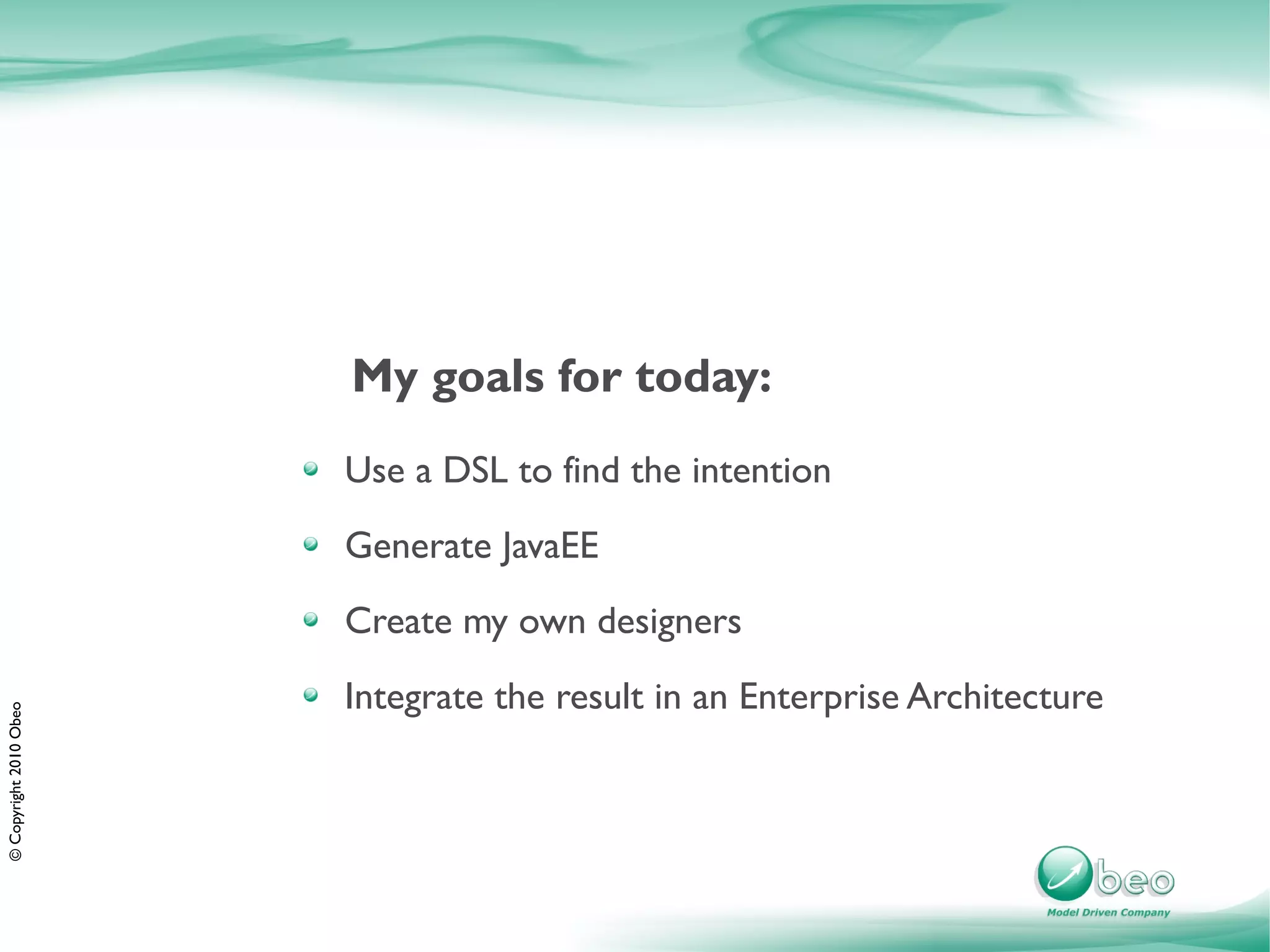 My goals for today:
                        Use a DSL to find the intention
                        Generate JavaEE
                        Create my own designers
                        Integrate the result in an Enterprise Architecture
© Copyright 2010 Obeo
 