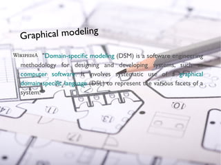 Graphical modeling

                                     "Domain-specific modeling (DSM) is a software engineering
                             methodology for designing and developing systems, such as
                             computer software. It involves systematic use of a graphical
                             domain-specific language (DSL) to represent the various facets of a
                             system."
© Copyright 2010 Obeo




                        19
 