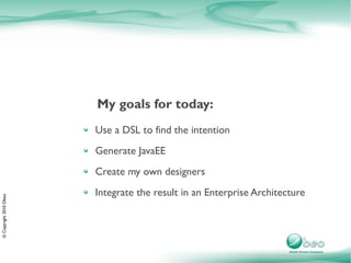 My goals for today:
                        Use a DSL to find the intention
                        Generate JavaEE
                        Create my own designers
                        Integrate the result in an Enterprise Architecture
© Copyright 2010 Obeo
 