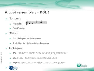 ©Copyright2010Obeo
A quoi ressemble un DSL ?
Notation :
Musicale :
Rubik's cube
Métier :
Calcul de polices d'assurances
Définition de règles métiers bancaires
Techniques :
SQL : SELECT * FROM GEEK WHERE JUG_MEMBER=1;
CSS : body { background-color: #CCCCCC; }
Regex : b[A-Z0-9._%+-]+@[A-Z0-9.-]+.[A-Z]{2,4}b
...
 