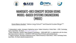 NANOSATC-BR3 CONCEPT DESIGN USING
MODEL-BASED SYSTEMS ENGINEERING
(MBSE)
Giulia Ribeiro Herdies*, Nelson Jorge Schuch** and Eduardo Escobar Bürger***
* Undergraduate student, Aerospace Engineering course, Federal University of Santa Maria - UFSM, Technology
Center, Santa Maria - RS, Brazil. giuliaherdies@gmail.com
**Senior Researcher, Southern Space Research Coordination – COESU/INPE-MCTI, in collaboration with the Santa
Maria Space Science Laboratory - LACESM/CT-UFSM, Santa Maria, RS, Brazil, njschuch@gmail.com.
*** Adjunct Professor, Aerospace Engineering course, Federal University of Santa Maria - UFSM, Technology Center,
Santa Maria - RS, Brazil. eduardo.burger@ufsm.br
 