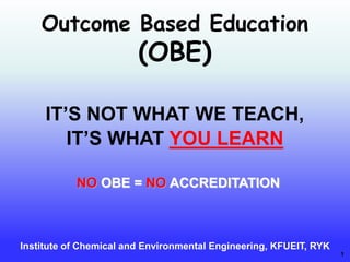 1
Outcome Based Education
(OBE)
Institute of Chemical and Environmental Engineering, KFUEIT, RYK
NO OBE = NO ACCREDITATION
IT’S NOT WHAT WE TEACH,
IT’S WHAT YOU LEARN
 