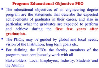 Program Educational Objective-PEO
· The educational objectives of an engineering degree
program are the statements that describe the expected
achievements of graduates in their career, and also in
particular, what the graduates are expected to perform
and achieve during the first few years after
graduation.
· The PEOs, may be guided by global and local needs,
vision of the Institution, long term goals etc.
· For defining the PEOs the faculty members of the
program must continuously work with all
Stakeholders: Local Employers, Industry, Students and
the Alumni
 