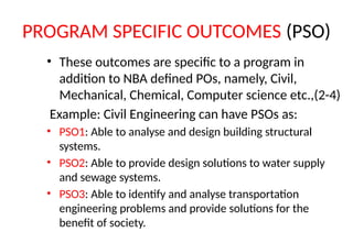 PROGRAM SPECIFIC OUTCOMES (PSO)
• These outcomes are specific to a program in
addition to NBA defined POs, namely, Civil,
Mechanical, Chemical, Computer science etc.,(2-4)
Example: Civil Engineering can have PSOs as:
• PSO1: Able to analyse and design building structural
systems.
• PSO2: Able to provide design solutions to water supply
and sewage systems.
• PSO3: Able to identify and analyse transportation
engineering problems and provide solutions for the
benefit of society.
 