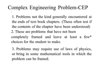 Complex Engineering Problem-CEP
•
•
1. Problems not the kind generally encountered at
the ends of text book chapters. (These often test if
the contents of the chapter have been understood)
2. These are problems that have not been
completely framed and leave at least a few*
choices for the student to make.
3. Problems may require use of laws of physics,
or bring in some mathematical tools in which the
problem can be framed.
 