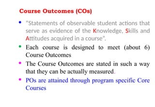 Course Outcomes (COs)
· “Statements of observable student actions that
serve as evidence of the Knowledge, Skills and
Attitudes acquired in a course”.
· Each course is designed to meet (about 6)
Course Outcomes
· The Course Outcomes are stated in such a way
that they can be actually measured.
· POs are attained through program specific Core
Courses
 