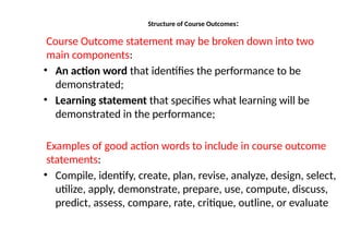 Structure of Course Outcomes:
Course Outcome statement may be broken down into two
main components:
• An action word that identifies the performance to be
demonstrated;
• Learning statement that specifies what learning will be
demonstrated in the performance;
Examples of good action words to include in course outcome
statements:
• Compile, identify, create, plan, revise, analyze, design, select,
utilize, apply, demonstrate, prepare, use, compute, discuss,
predict, assess, compare, rate, critique, outline, or evaluate
 